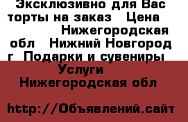 Эксклюзивно для Вас торты на заказ › Цена ­ 600-1000 - Нижегородская обл., Нижний Новгород г. Подарки и сувениры » Услуги   . Нижегородская обл.